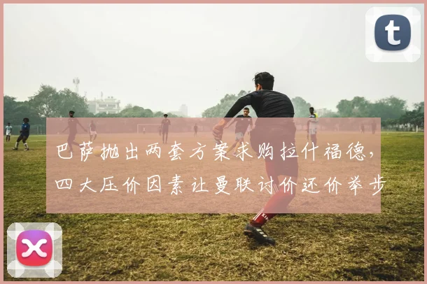巴萨抛出两套方案求购拉什福德，四大压价因素让曼联讨价还价举步维艰_戈登_欧冠_巴塞罗那