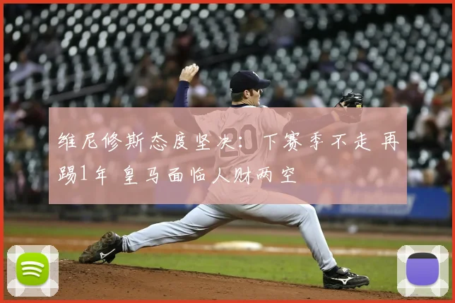 维尼修斯态度坚决:下赛季不走 再踢1年 皇马面临人财两空