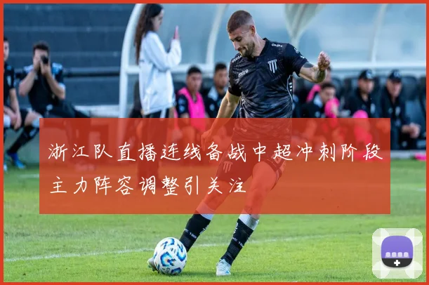 浙江队直播连线备战中超冲刺阶段主力阵容调整引关注