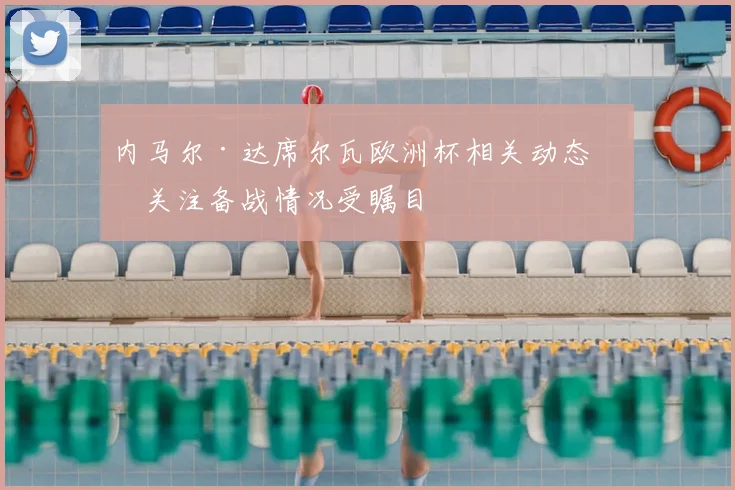内马尔·达席尔瓦欧洲杯相关动态引关注备战情况受瞩目