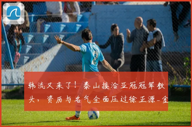 韩流又来了!泰山接洽亚冠冠军教头,资历与名气全面压过徐正源_金度勋_主教练_1