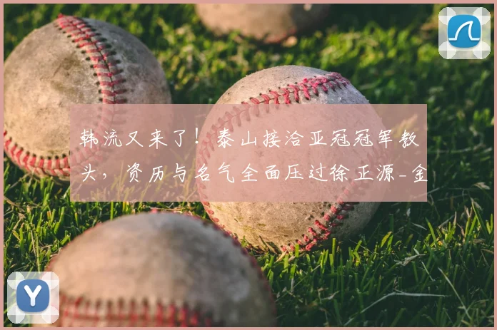 韩流又来了!泰山接洽亚冠冠军教头,资历与名气全面压过徐正源_金度勋_主教练_1