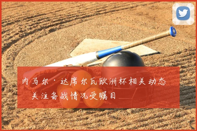 内马尔·达席尔瓦欧洲杯相关动态引关注备战情况受瞩目